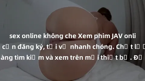 sex online không che Xem phim JAV online miễn phí không cần đăng ký, tải về nhanh chóng. Chất lượng HD, dễ dàng tìm kiếm và xem trên mọi thiết bị. Đặc biệt, không quảng cáo làm phiền.