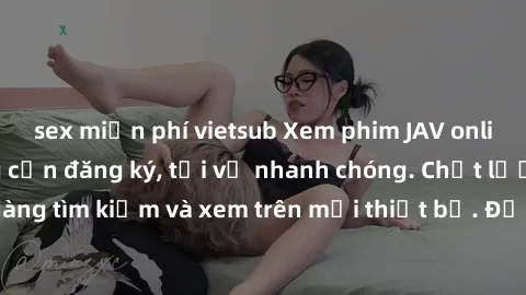 sex miễn phí vietsub Xem phim JAV online miễn phí không cần đăng ký, tải về nhanh chóng. Chất lượng HD, dễ dàng tìm kiếm và xem trên mọi thiết bị. Đặc biệt, không quảng cáo làm phiền.