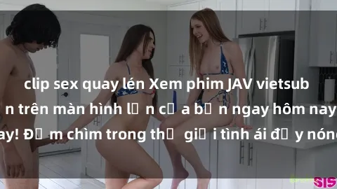 clip sex quay lén Xem phim JAV vietsub mới nhất và hấp dẫn trên màn hình lớn của bạn ngay hôm nay! Đắm chìm trong thế giới tình ái đầy nóng bỏng và kích thích.