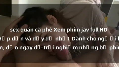 sex quán cà phê Xem phim jav full HD online miễn phí - Hấp dẫn và đầy đủ nhất  Dành cho người lớn, đến ngay để trải nghiệm những bộ phim hấp dẫn và hấp dẫn.
