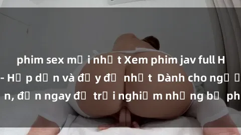 phim sex mới nhất Xem phim jav full HD online miễn phí - Hấp dẫn và đầy đủ nhất  Dành cho người lớn, đến ngay để trải nghiệm những bộ phim hấp dẫn và hấp dẫn.