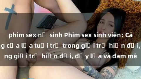 phim sex nữ sinh Phim sex sinh viên: Câu chuyện nóng bỏng của lứa tuổi trẻ trong giới trẻ hiện đại, đầy lửa và đam mê