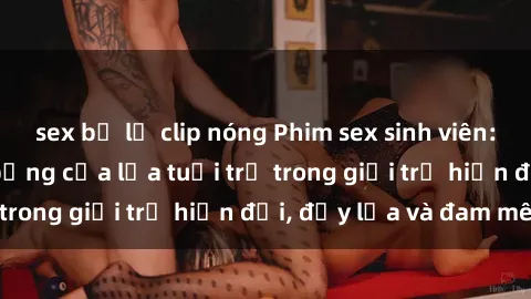 sex bị lộ clip nóng Phim sex sinh viên: Câu chuyện nóng bỏng của lứa tuổi trẻ trong giới trẻ hiện đại, đầy lửa và đam mê