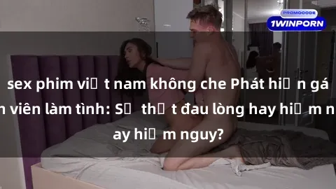 sex phim việt nam không che Phát hiện gái sinh viên làm tình: Sự thật đau lòng hay hiểm nguy?