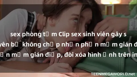 sex phòng tắm Clip sex sinh viên gây sốt mạng xã hội: Tuyên bố không chấp nhận phần mềm gián điệp, đòi xóa hình ảnh trên internet