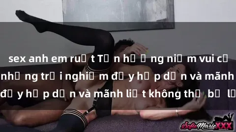 sex anh em ruột Tận hưởng niềm vui của sex với gái trẻ: những trải nghiệm đầy hấp dẫn và mãnh liệt không thể bỏ lỡ
