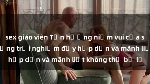 sex giáo viên Tận hưởng niềm vui của sex với gái trẻ: những trải nghiệm đầy hấp dẫn và mãnh liệt không thể bỏ lỡ