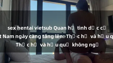 sex hentai vietsub Quan hệ tình dục của nữ sinh Việt Nam ngày càng tăng lên: Thực hư và hậu quả không ngờ