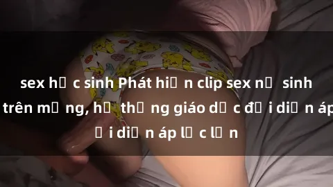 sex học sinh Phát hiện clip sex nữ sinh gây sốc trên mạng, hệ thống giáo dục đối diện áp lực lớn