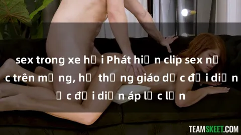 sex trong xe hơi Phát hiện clip sex nữ sinh gây sốc trên mạng, hệ thống giáo dục đối diện áp lực lớn