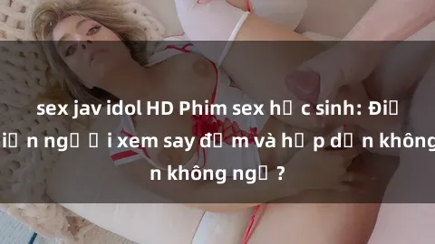 sex jav idol HD Phim sex học sinh: Điều gì khiến người xem say đắm và hấp dẫn không ngờ?
