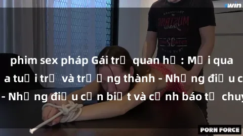 phim sex pháp Gái trẻ quan hệ: Mối quan hệ khác biệt giữa tuổi trẻ và trưởng thành - Những điều cần biết và cảnh báo từ chuyên gia