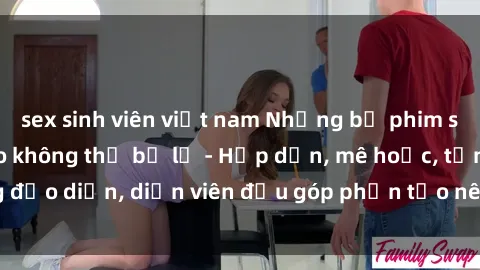 sex sinh viên việt nam Những bộ phim sex gái già đỉnh cao không thể bỏ lỡ - Hấp dẫn, mê hoặc, từng đạo diễn, diễn viên đều góp phần tạo nên sự hấp dẫn, kích thích.