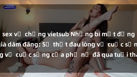 sex vợ chồng vietsub Những bí mật đằng sau vẻ ngoài gái già dâm đãng: Sự thật đau lòng về cuộc sống của phụ nữ đã qua tuổi thanh xuân
