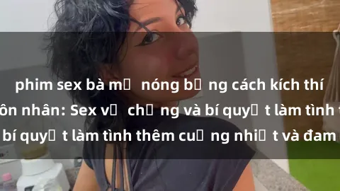 phim sex bà mẹ nóng bỏng cách kích thích đam mê trong hôn nhân: Sex vợ chồng và bí quyết làm tình thêm cuồng nhiệt và đam mê