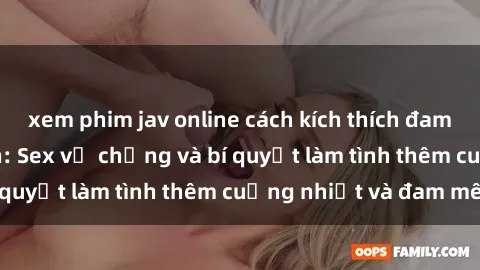 xem phim jav online cách kích thích đam mê trong hôn nhân: Sex vợ chồng và bí quyết làm tình thêm cuồng nhiệt và đam mê