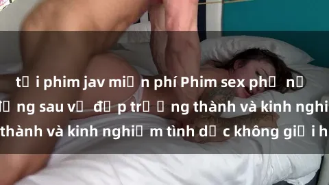 tải phim jav miễn phí Phim sex phụ nữ lớn tuổi: Sức hút đằng sau vẻ đẹp trưởng thành và kinh nghiệm tình dục không giới hạn