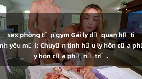 sex phòng tập gym Gái ly dị quan hệ tìm kiếm tình yêu mới: Chuyện tình hậu ly hôn của phụ nữ trẻ.