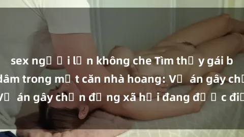 sex người lớn không che Tìm thấy gái bị trói và bị hiếp dâm trong một căn nhà hoang: Vụ án gây chấn động xã hội đang được điều tra vào.
