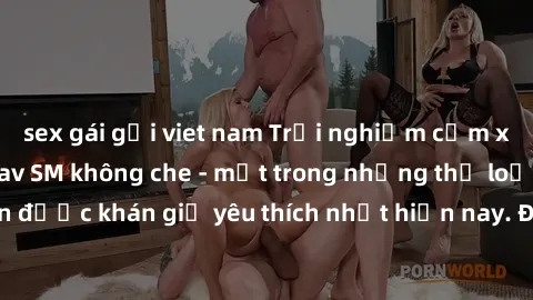 sex gái gọi viet nam Trải nghiệm cảm xúc thăng hoa với jav SM không che - một trong những thể loại phim người lớn được khán giả yêu thích nhất hiện nay. Đảm bảo đem lại sự hấp dẫn, kích thích tối đa c