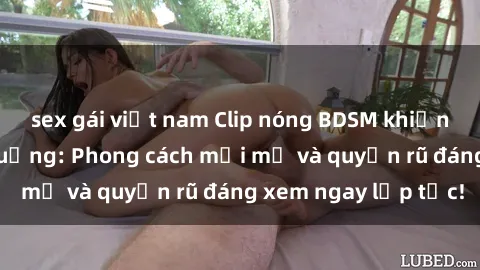 sex gái việt nam Clip nóng BDSM khiến người xem phát cuồng: Phong cách mới mẻ và quyến rũ đáng xem ngay lập tức!