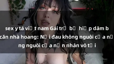 sex y tá việt nam Gái trẻ bị hiếp dâm bạo lực trong căn nhà hoang: Nỗi đau không nguôi của nạn nhân vô tội