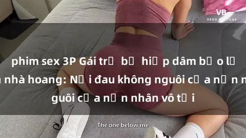 phim sex 3P Gái trẻ bị hiếp dâm bạo lực trong căn nhà hoang: Nỗi đau không nguôi của nạn nhân vô tội
