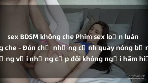 sex BDSM không che Phim sex loạn luân đầy kích thích không che - Đón chờ những cảnh quay nóng bỏng với những cặp đôi không ngại hãm hiếp gia đình trong lòng
