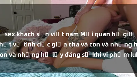 sex khách sạn việt nam Mối quan hệ giữa cha và con: Sự thật về tình dục giữa cha và con và những hệ lụy đáng sợ khi vi phạm luật pháp.