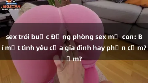 sex trói buộc Động phòng sex mẹ con: Bí mật tình yêu của gia đình hay phản cảm?