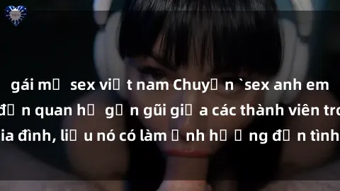 gái mỹ sex việt nam Chuyện `sex anh em ruột` - Đề cập đến quan hệ gần gũi giữa các thành viên trong gia đình, liệu nó có làm ảnh hưởng đến tình cảm gia đình hay không?