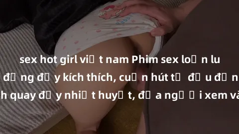 sex hot girl việt nam Phim sex loạn luân Nhật Bản: Hành động đầy kích thích, cuốn hút từ đầu đến cuối. Những cảnh quay đầy nhiệt huyết, đưa người xem vào thế giới độc đáo của tình thân. Đừng bỏ lỡ!
