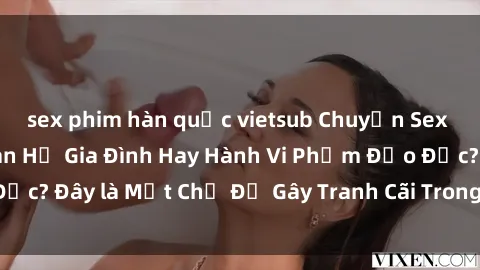 sex phim hàn quốc vietsub Chuyện Sex Ông Cháu: Mối Quan Hệ Gia Đình Hay Hành Vi Phạm Đạo Đức? Đây là Một Chủ Đề Gây Tranh Cãi Trong Xã Hội Hiện Nay.