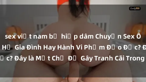 sex việt nam bị hiếp dâm Chuyện Sex Ông Cháu: Mối Quan Hệ Gia Đình Hay Hành Vi Phạm Đạo Đức? Đây là Một Chủ Đề Gây Tranh Cãi Trong Xã Hội Hiện Nay.