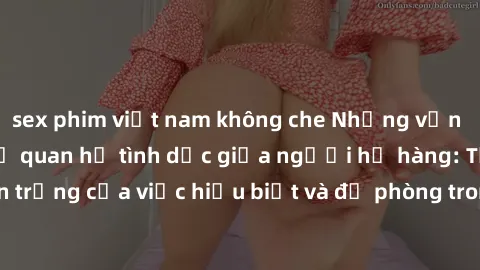 sex phim việt nam không che Những vấn đề đáng quan tâm về quan hệ tình dục giữa người họ hàng: Tầm quan trọng của việc hiểu biết và đề phòng trong việc tiếp xúc trong gia đình.