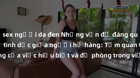 sex người da đen Những vấn đề đáng quan tâm về quan hệ tình dục giữa người họ hàng: Tầm quan trọng của việc hiểu biết và đề phòng trong việc tiếp xúc trong gia đình.