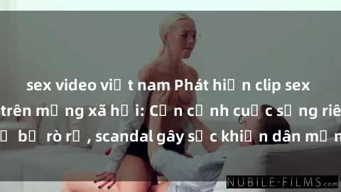 sex video việt nam Phát hiện clip sex quay lén hot nhất trên mạng xã hội: Cận cảnh cuộc sống riêng tư bị rò rỉ, scandal gây sốc khiến dân mạng không khỏi bàng hoàng