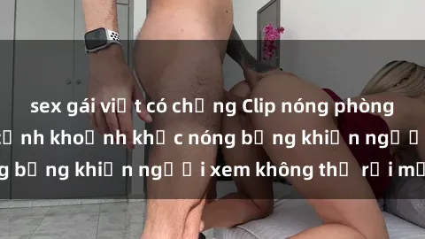 sex gái việt có chồng Clip nóng phòng tắm gây sốt: Cận cảnh khoảnh khắc nóng bỏng khiến người xem không thể rời mắt