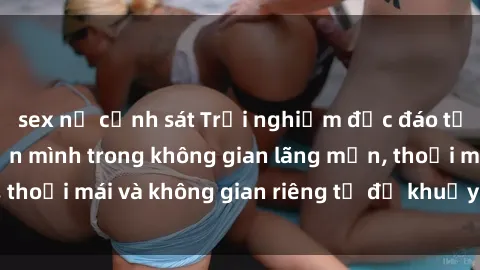 sex nữ cảnh sát Trải nghiệm độc đáo tại sex nhà nghỉ: ẩn mình trong không gian lãng mạn, thoải mái và không gian riêng tư để khuấy động tình ái.
