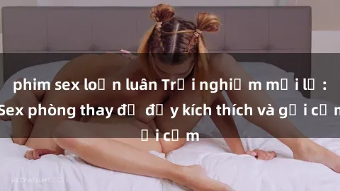 phim sex loạn luân Trải nghiệm mới lạ: Sex phòng thay đồ đầy kích thích và gợi cảm