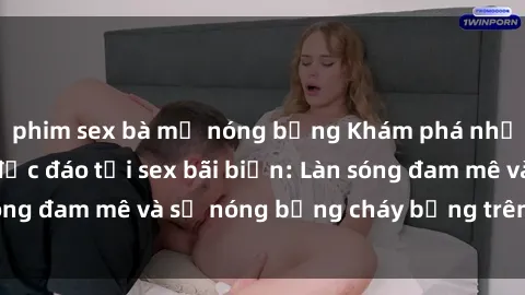 phim sex bà mẹ nóng bỏng Khám phá những trải nghiệm độc đáo tại sex bãi biển: Làn sóng đam mê và sự nóng bỏng cháy bỏng trên cát trắng