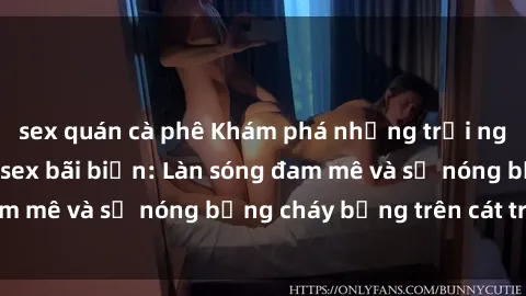 sex quán cà phê Khám phá những trải nghiệm độc đáo tại sex bãi biển: Làn sóng đam mê và sự nóng bỏng cháy bỏng trên cát trắng