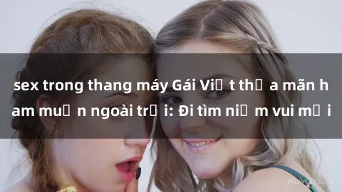 sex trong thang máy Gái Việt thỏa mãn ham muốn ngoài trời: Đi tìm niềm vui mới