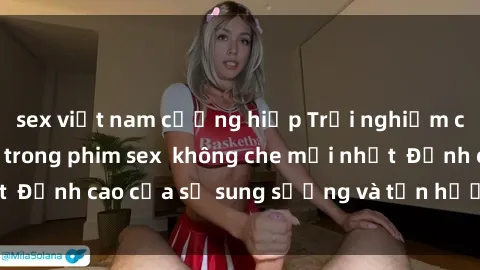 sex việt nam cưỡng hiếp Trải nghiệm cực kỳ nóng bỏng trong phim sex  không che mới nhất  Đỉnh cao của sự sung sướng và tận hưởng chân thật