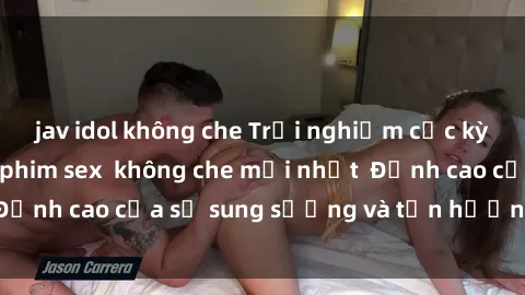 jav idol không che Trải nghiệm cực kỳ nóng bỏng trong phim sex  không che mới nhất  Đỉnh cao của sự sung sướng và tận hưởng chân thật