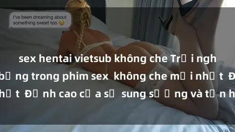 sex hentai vietsub không che Trải nghiệm cực kỳ nóng bỏng trong phim sex  không che mới nhất  Đỉnh cao của sự sung sướng và tận hưởng chân thật