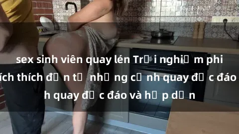 sex sinh viên quay lén Trải nghiệm phim sex : Sự kích thích đến từ những cảnh quay độc đáo và hấp dẫn