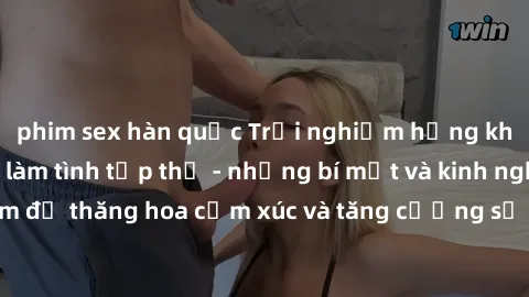 phim sex hàn quốc Trải nghiệm hứng khởi cùng với việc làm tình tập thể - những bí mật và kinh nghiệm để thăng hoa cảm xúc và tăng cường sự gắn kết trong mối quan hệ