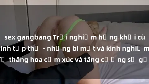 sex gangbang Trải nghiệm hứng khởi cùng với việc làm tình tập thể - những bí mật và kinh nghiệm để thăng hoa cảm xúc và tăng cường sự gắn kết trong mối quan hệ