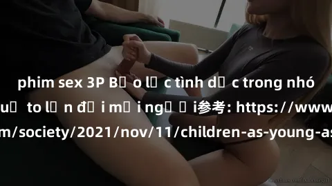 phim sex 3P Bạo lực tình dục trong nhóm: nguy cơ và hậu quả to lớn đối mọi người参考: https://www.theguardian.com/society/2021/nov/11/children-as-young-as-four-are-being-sexually-abused-by-groups-in-uk-